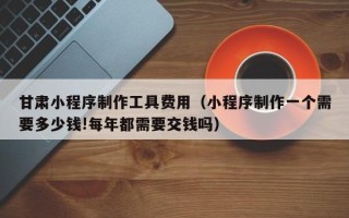 佳木斯甘肃小程序制作工具费用（小程序制作一个需要多少钱!每年都需要交钱吗）