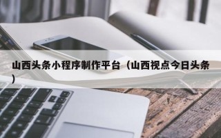 佳木斯山西头条小程序制作平台（山西视点今日头条）